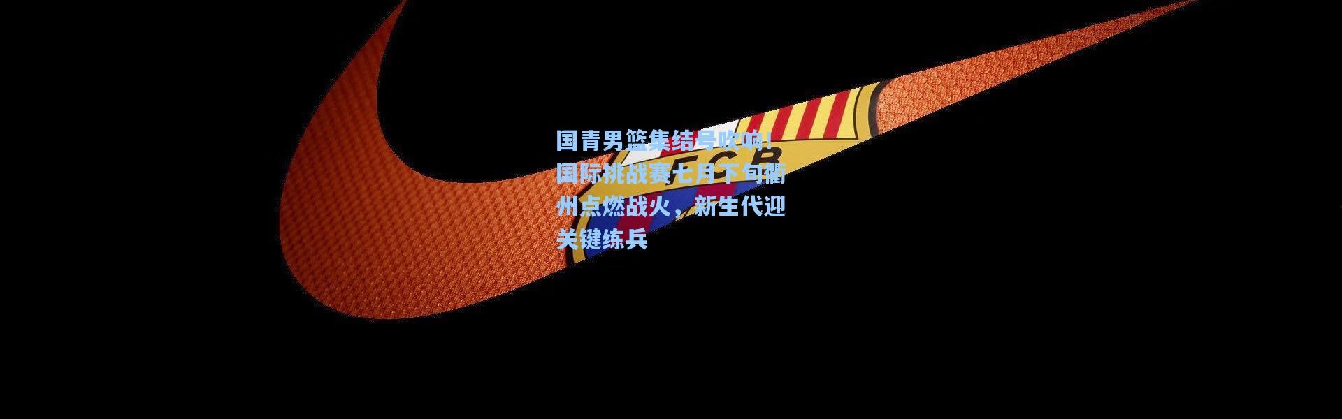 一号娱乐|国青男篮集结号吹响！国际挑战赛七月下旬衢州点燃战火，新生代迎关键练兵