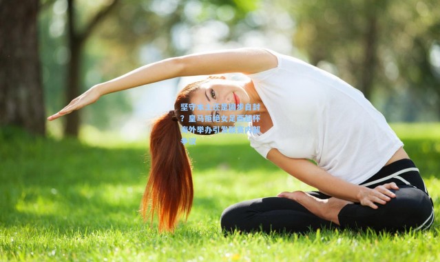 壹号娱乐下载-坚守本土还是固步自封？皇马拒绝女足西超杯海外举办引发联赛内部争议