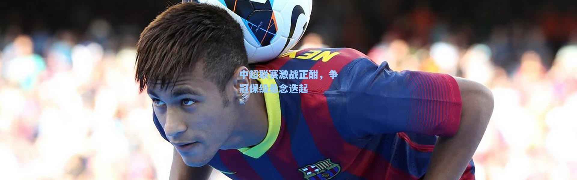 壹号娱乐h5|中超联赛激战正酣，争冠保级悬念迭起