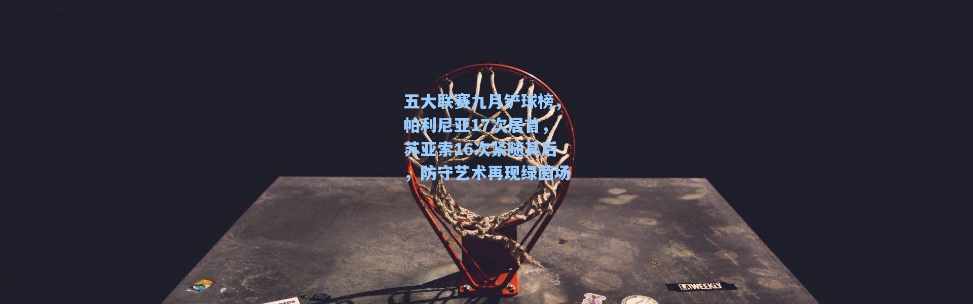 壹号娱乐下载_五大联赛九月铲球榜，帕利尼亚17次居首，苏亚索16次紧随其后，防守艺术再现绿茵场