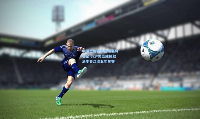 一号娱乐_中国篮协重拳整肃赛风赛纪 苏沪男篮成绩取消李春江遭五年禁赛