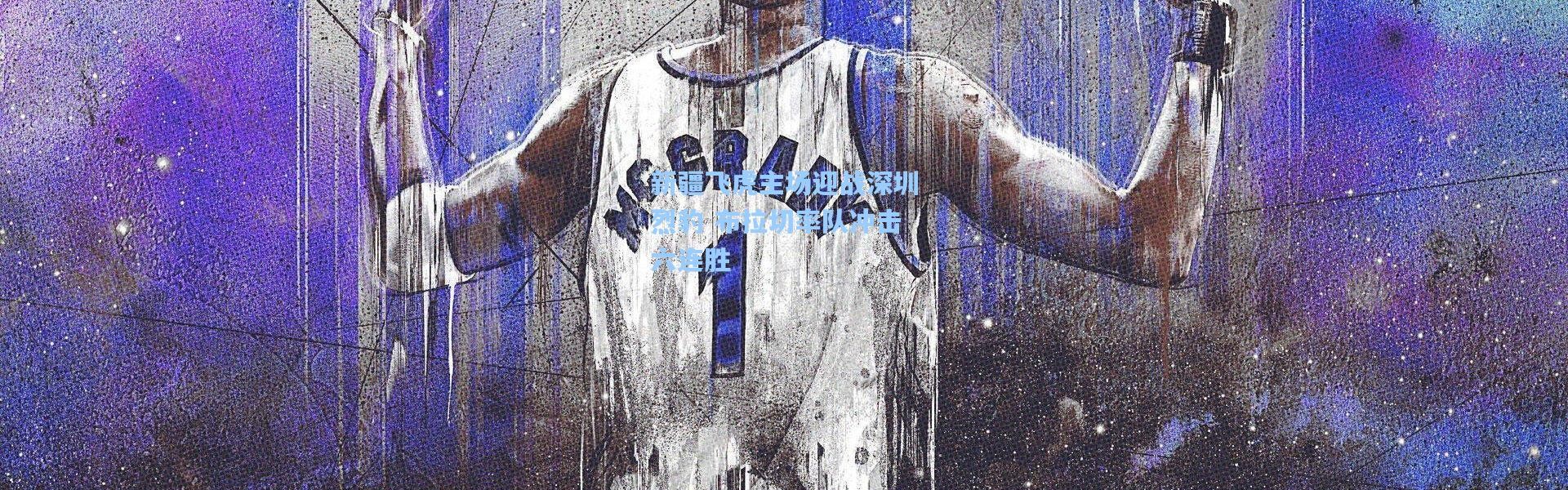 壹号娱乐h5|新疆飞虎主场迎战深圳烈豹 布拉切率队冲击六连胜