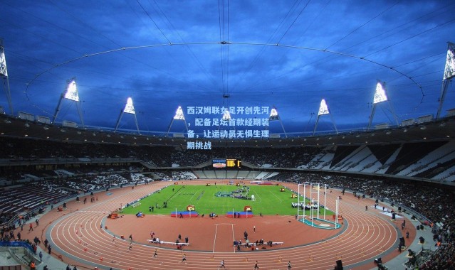 一号娱乐_西汉姆联女足开创先河，配备足坛首款经期装备，让运动员无惧生理期挑战