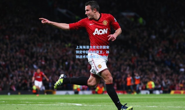 壹号娱乐下载-上海海港力克北京国安锁定中超顶级翼卫，孙祥战术布局再立大功