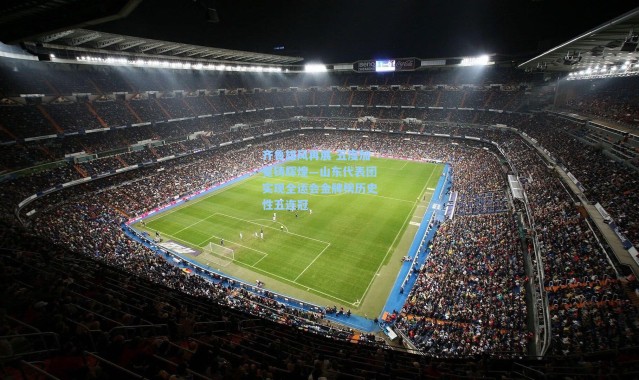 壹号娱乐app下载-齐鲁雄风再展 五度加冕铸辉煌—山东代表团实现全运会金牌榜历史性五连冠