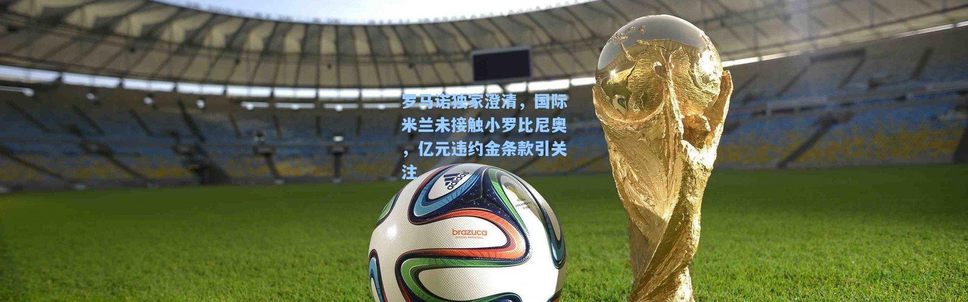 壹号娱乐下载-罗马诺独家澄清，国际米兰未接触小罗比尼奥，亿元违约金条款引关注