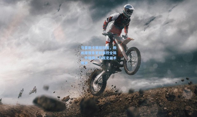 壹号娱乐官网-马雷斯卡赛后坦言，教练席视角更利掌控全局，中场换人乃既定战术棋步