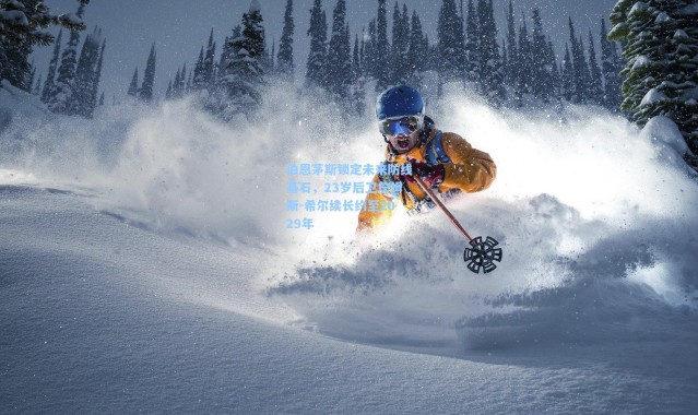 壹号娱乐官网：伯恩茅斯锁定未来防线基石，23岁后卫詹姆斯-希尔续长约至2029年