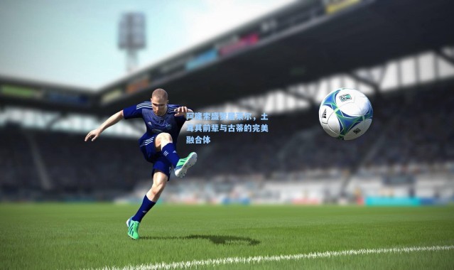 一号娱乐_阿隆索盛赞居莱尔，土耳其前辈与古蒂的完美融合体