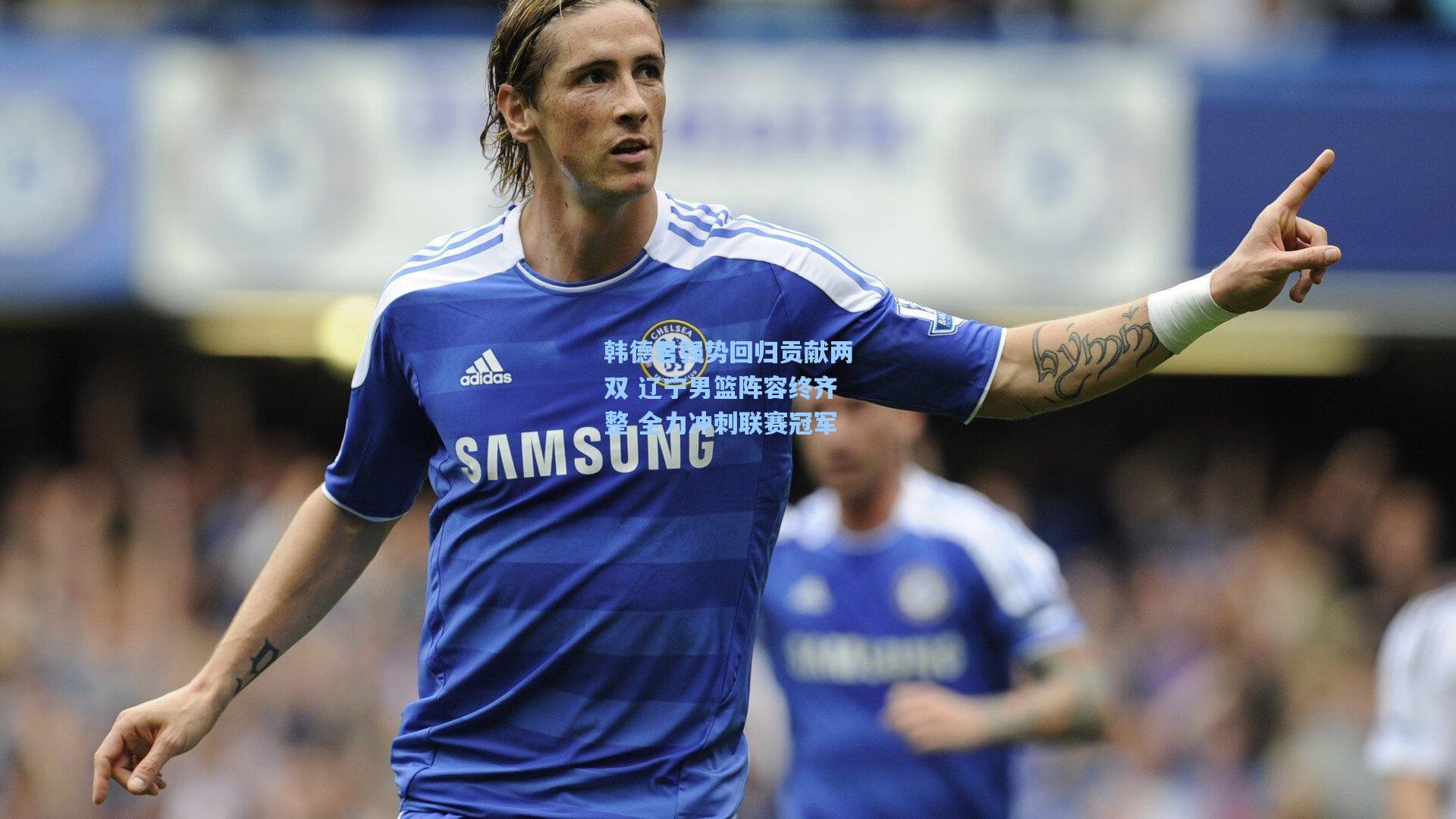 韩德君强势回归贡献两双 辽宁男篮阵容终齐整 全力冲刺联赛冠军